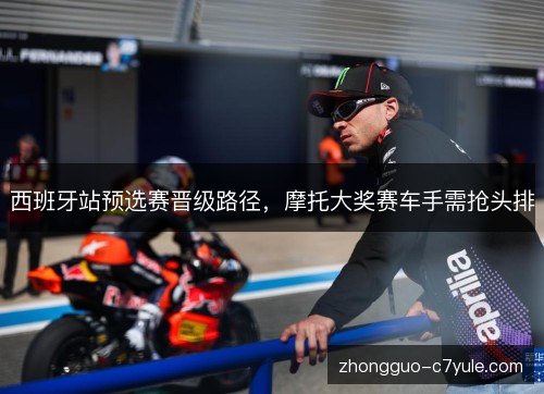 西班牙站预选赛晋级路径，摩托大奖赛车手需抢头排